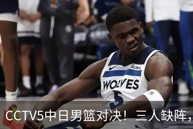CCTV5中日男篮对决！三人缺阵，胡明轩挑重担，郭士强立下军令状